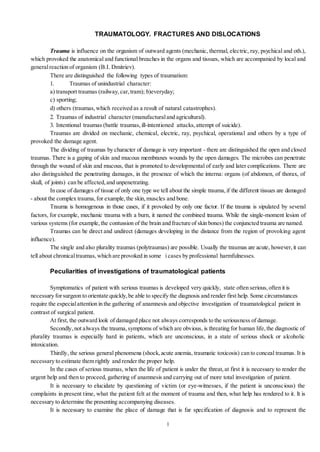 1
TRAUMATOLOGY. FRACTURES AND DISLOCATIONS
Trauma is influence on the organism of outward agents (mechanic, thermal, electric, ray, psychical and oth.),
which provoked the anatomical and functional breaches in the organs and tissues, which are accompanied by local and
generalreaction of organism (B.I. Dmitriev).
There are distinguished the following types of traumatism:
1. Traumas of unindustrial character:
a) transport traumas (railway,car,tram); b)everyday;
c) sporting;
d) others (traumas,which received as a result of natural catastrophes).
2. Traumas of industrial character (manufacturaland agricultural).
3. Intentional traumas (battle traumas,ill-intentioned attacks,attempt of suicide).
Traumas are divided on mechanic, chemical, electric, ray, psychical, operational and others by a type of
provoked the damage agent.
The dividing of traumas by character of damage is very important - there are distinguished the open and closed
traumas. There is a gaping of skin and mucous membranes wounds by the open damages. The microbes can penetrate
through the wound of skin and mucous, that is promoted to developmental of early and later complications. There are
also distinguished the penetrating damages, in the presence of which the interna: organs (of abdomen, of thorax, of
skull, of joints) can be affected,and unpenetrating.
In case of damages of tissue of only one type we tell about the simple trauma,if the different tissues are damaged
- about the complex trauma,for example,the skin,muscles and bone.
Trauma is homogenous in those cases, if it provoked by only one factor. If the trauma is sipulated by several
factors, for example, mechanic trauma with a burn, it named the combined trauma. While the single-moment lesion of
various systems (for example,the contussion of the brain and fracture of skin bones) the conjuncted trauma are named.
Traumas can be direct and undirect (damages developing in the distance from the region of provoking agent
influence).
The single and also plurality traumas (polytraumas) are possible. Usually the traumas are acute, however,it can
tell about chronicaltraumas,which are provoked in some i cases by professional harmfulnesses.
Peculiarities of investigations of traumatological patients
Symptomatics of patient with serious traumas is developed very quickly, state often serious,often it is
necessary forsurgeon to orientate quickly,be able to specify the diagnosis and render first help. Some circumstances
require the especialattention in the gathering of anamnesis and objective investigation of traumatological patient in
contrast of surgical patient.
At first, the outward look of damaged place not always corresponds to the seriousness of damage.
Secondly,not always the trauma,symptoms of which are obvious, is threating for human life,the diagnostic of
plurality traumas is especially hard in patients, which are unconscious, in a state of serious shock or alcoholic
intoxication.
Thirdly, the serious general phenomena (shock,acute anemia, traumatic toxicosis) can to conceal traumas. It is
necessary to estimate them rightly and render the proper help.
In the cases of serious traumas, when the life of patient is under the threat,at first it is necessary to render the
urgent help and then to proceed, gathering of anamnesis and carrying out of more total investigation of patient.
It is necessary to elucidate by questioning of victim (or eye-witnesses, if the patient is unconscious) the
complaints in present time, what the patient felt at the moment of trauma and then, what help has rendered to it. It is
necessary to determine the presenting accompanying diseases.
It is necessary to examine the place of damage that is far specification of diagnosis and to represent the
 