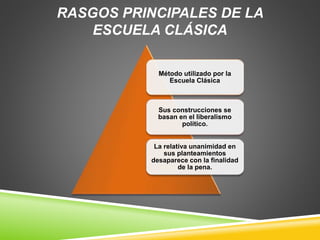 RASGOS PRINCIPALES DE LA
ESCUELA CLÁSICA
Método utilizado por la
Escuela Clásica
Sus construcciones se
basan en el liberalismo
político.
La relativa unanimidad en
sus planteamientos
desaparece con la finalidad
de la pena.
 