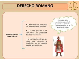 DERECHO ROMANO
Características -
Mancipación
• Solo podía ser realizado
por los ciudadanos romanos.
• La cosa que iba a ser
transmitida en propiedad
debía ser res mancipi.
• La mancipatio, más que un
modo para transmitir la
propiedad, es un negocio
jurídico per aes libram.
Por medio de la
mancipatio se constituía
el nexum, un estamento
contenido dentro de la
ley de las XII tablas
 