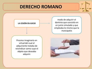 DERECHO ROMANO
LA CESIÓN EN JUICIO
Proceso imaginario en
virtud del cual el
adquiriente trataba de
reivindicar como suyo el
objeto que deseaba
adquirir.
modo de adquirir el
dominio que consistía en
un juicio simulado y que
empleaba lo mismo que la
mancipatio
 