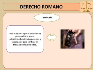 DERECHO ROMANO
Traslación de la posesión que una
persona hacía a otra.
La tradición funcionaba para dar la
posesión y para verificar el
traslado de la propiedad.
TRADICIÓN
 