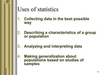10
Uses of statistics
1. Collecting data in the best possible
way
2. Describing a characteristics of a group
or population
3. Analyzing and interpreting data
4. Making generalization about
populations based on studies of
samples
 