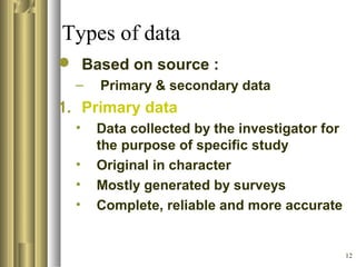 12
Types of data
 Based on source :
– Primary & secondary data
1. Primary data
• Data collected by the investigator for
the purpose of specific study
• Original in character
• Mostly generated by surveys
• Complete, reliable and more accurate
 