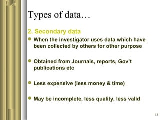 13
Types of data…
2. Secondary data
When the investigator uses data which have
been collected by others for other purpose
Obtained from Journals, reports, Gov’t
publications etc
Less expensive (less money & time)
May be incomplete, less quality, less valid
 