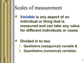 14
Scales of measurement
 Variable is any aspect of an
individual or thing that is
measured and can take any value
for different individuals or cases
 Divided in to two
1. Qualitative (categorical) variable &
2. Quantitative (numerical) variables
 