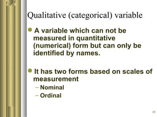 15
Qualitative (categorical) variable
A variable which can not be
measured in quantitative
(numerical) form but can only be
identified by names.
It has two forms based on scales of
measurement
– Nominal
– Ordinal
 