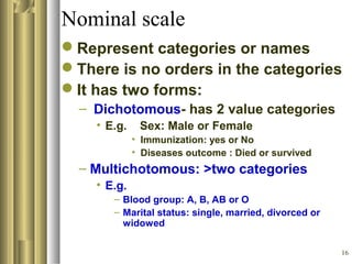 16
Nominal scale
Represent categories or names
There is no orders in the categories
It has two forms:
– Dichotomous- has 2 value categories
• E.g. Sex: Male or Female
• Immunization: yes or No
• Diseases outcome : Died or survived
– Multichotomous: >two categories
• E.g.
– Blood group: A, B, AB or O
– Marital status: single, married, divorced or
widowed
 