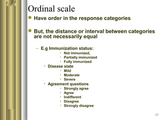 17
Ordinal scale
Have order in the response categories
But, the distance or interval between categories
are not necessarily equal
– E.g Immunization status:
• Not immunized,
• Partially immunized
• Fully immunized
• Disease state
• Mild
• Moderate
• Severe
• Agreement questions
• Strongly agree
• Agree
• Indifferent
• Disagree
• Strongly disagree
 