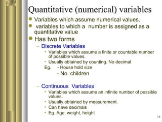 18
Quantitative (numerical) variables
Variables which assume numerical values.
 variables to which a number is assigned as a
quantitative value
Has two forms
– Discrete Variables
• Variables which assume a finite or countable number
of possible values.
• Usually obtained by counting. No decimal
Eg. - House hold size
- No. children
– Continuous Variables
• Variables which assume an infinite number of possible
values.
• Usually obtained by measurement.
• Can have decimals
• Eg. Age, weight, height
 
