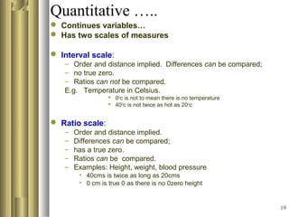 19
Quantitative …..
 Continues variables…
 Has two scales of measures
 Interval scale:
– Order and distance implied. Differences can be compared;
– no true zero.
– Ratios can not be compared.
E.g. Temperature in Celsius.
 0O
c is not to mean there is no temperature
 40O
c is not twice as hot as 20O
c
 Ratio scale:
– Order and distance implied.
– Differences can be compared;
– has a true zero.
– Ratios can be compared.
– Examples: Height, weight, blood pressure
• 40cms is twice as long as 20cms
• 0 cm is true 0 as there is no 0zero height
 