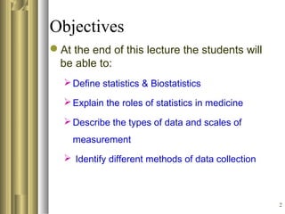 2
Objectives
At the end of this lecture the students will
be able to:
Define statistics & Biostatistics
Explain the roles of statistics in medicine
Describe the types of data and scales of
measurement
 Identify different methods of data collection
 