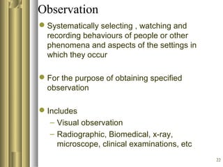 22
Observation
Systematically selecting , watching and
recording behaviours of people or other
phenomena and aspects of the settings in
which they occur
For the purpose of obtaining specified
observation
Includes
– Visual observation
– Radiographic, Biomedical, x-ray,
microscope, clinical examinations, etc
 
