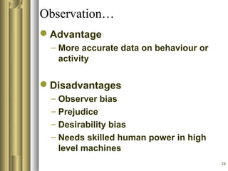 24
Observation…
Advantage
– More accurate data on behaviour or
activity
Disadvantages
– Observer bias
– Prejudice
– Desirability bias
– Needs skilled human power in high
level machines
 