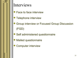25
Interviews
Face to face interview
Telephone interview
Group interview or Focused Group Discussion
(FGD)
Self administered questionnaire
Mailed questionnaire
Computer interview
 
