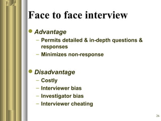26
Face to face interview
Advantage
– Permits detailed & in-depth questions &
responses
– Minimizes non-response
Disadvantage
– Costly
– Interviewer bias
– Investigator bias
– Interviewer cheating
 