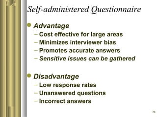 28
Self-administered Questionnaire
Advantage
– Cost effective for large areas
– Minimizes interviewer bias
– Promotes accurate answers
– Sensitive issues can be gathered
Disadvantage
– Low response rates
– Unanswered questions
– Incorrect answers
 