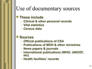 30
Use of documentary sources
These include
– Clinical & other personal records
– Vital statistics
– Census data
Sources
– Official publications of CSA
– Publications of MOH & other ministries
– News papers & journals
– International publications (WHO, UNICEF,
etc)
– Health facilities’ records
 