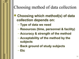 31
Choosing method of data collection
Choosing which method(s) of data
collection depends on:
– Type of data we need
– Resources (time, personnel & facility)
– Accuracy & strength of the method
– Acceptability of the method by the
subjects
– Back ground of study subjects
– Etc
 