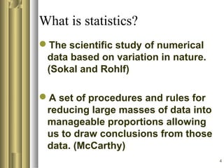 4
What is statistics?
The scientific study of numerical
data based on variation in nature.
(Sokal and Rohlf)
A set of procedures and rules for
reducing large masses of data into
manageable proportions allowing
us to draw conclusions from those
data. (McCarthy)
 