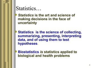 5
Statistics…
Statistics is the art and science of
making decisions in the face of
uncertainty
Statistics is the science of collecting,
summarizing, presenting, interpreting
data, and of using them to test
hypotheses.
Biostatistics is statistics applied to
biological and health problems
 