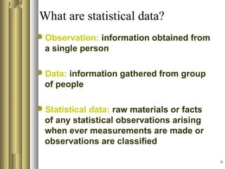 6
What are statistical data?
Observation: information obtained from
a single person
Data: information gathered from group
of people
Statistical data: raw materials or facts
of any statistical observations arising
when ever measurements are made or
observations are classified
 