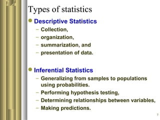 7
Types of statistics
Descriptive Statistics
– Collection,
– organization,
– summarization, and
– presentation of data.
Inferential Statistics
– Generalizing from samples to populations
using probabilities.
– Performing hypothesis testing,
– Determining relationships between variables,
– Making predictions.
 