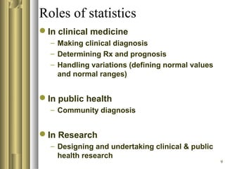 9
Roles of statistics
In clinical medicine
– Making clinical diagnosis
– Determining Rx and prognosis
– Handling variations (defining normal values
and normal ranges)
In public health
– Community diagnosis
In Research
– Designing and undertaking clinical & public
health research
 