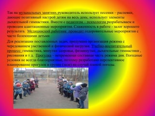 Так на музыкальных занятиях руководитель использует песенки – распевки,
дающие позитивный настрой детям на весь день; использует элементы
дыхательной гимнастики. Вместе с педагогом – психологом разрабатываем и
проводим адаптационные мероприятия. Слаженность в работе - залог хорошего
результата. Медицинский работник проводит оздоровительные мероприятия с
часто болеющими детьми
Для реализации поставленных задач, продумана организация режима с
чередованием умственной и физической нагрузки. Учебно-воспитательный
процесс: гимнастика, минутки здоровья, физминутки, дыхательные гимнастики ,
рисования и т д. Прогулка – непременная составная часть режима дня. Погодные
условия не всегда благоприятные, поэтому разработано перспективное
планирование прогулок в группе (зале) на случай плохой погоды.
 
