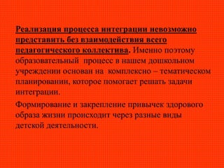 Реализация процесса интеграции невозможно
представить без взаимодействия всего
педагогического коллектива. Именно поэтому
образовательный процесс в нашем дошкольном
учреждении основан на комплексно – тематическом
планировании, которое помогает решать задачи
интеграции.
Формирование и закрепление привычек здорового
образа жизни происходит через разные виды
детской деятельности.
 