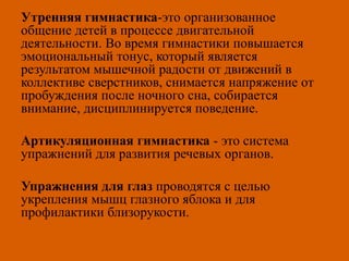 Утренняя гимнастика-это организованное
общение детей в процессе двигательной
деятельности. Во время гимнастики повышается
эмоциональный тонус, который является
результатом мышечной радости от движений в
коллективе сверстников, снимается напряжение от
пробуждения после ночного сна, собирается
внимание, дисциплинируется поведение.
Артикуляционная гимнастика - это система
упражнений для развития речевых органов.
Упражнения для глаз проводятся с целью
укрепления мышц глазного яблока и для
профилактики близорукости.
 