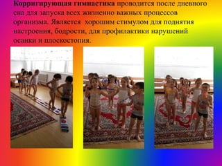 Корригирующая гимнастика проводится после дневного
сна для запуска всех жизненно важных процессов
организма. Является хорошим стимулом для поднятия
настроения, бодрости, для профилактики нарушений
осанки и плоскостопия.
 