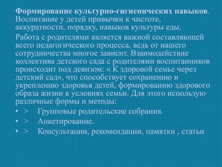 Формирование культурно-гигиенических навыков.
Воспитание у детей привычки к чистоте,
аккуратности, порядку, навыков культуры еды.
Работа с родителями является важной составляющей
всего педагогического процесса, ведь от нашего
сотрудничества многое зависит. Взаимодействие
коллектива детского сада с родителями воспитанников
происходит под девизом: « К здоровой семье через
детский сад», что способствует сохранению и
укреплению здоровья детей, формированию здорового
образа жизни в условиях семьи. Для этого использую
различные формы и методы:
• > Групповые родительские собрания.
• > Анкетирование.
• > Консультации, рекомендации, памятки , статьи
 