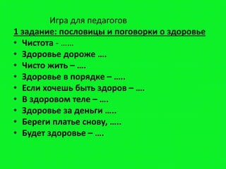 Игра для педагогов
1 задание: пословицы и поговорки о здоровье
• Чистота - ……
• Здоровье дороже ….
• Чисто жить – ….
• Здоровье в порядке – …..
• Если хочешь быть здоров – ….
• В здоровом теле – ….
• Здоровье за деньги …..
• Береги платье снову, …..
• Будет здоровье – ….
 