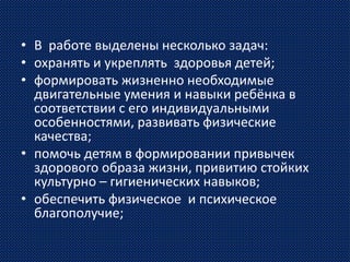 • В работе выделены несколько задач:
• охранять и укреплять здоровья детей;
• формировать жизненно необходимые
двигательные умения и навыки ребёнка в
соответствии с его индивидуальными
особенностями, развивать физические
качества;
• помочь детям в формировании привычек
здорового образа жизни, привитию стойких
культурно – гигиенических навыков;
• обеспечить физическое и психическое
благополучие;
 