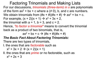 For our discussions, trinomials (three-term) in x are polynomials
of the form ax2 + bx + c where a (≠ 0), b, and c are numbers.
We obtain trinomials from (#x + #)(#x + #)  ax2 + bx + c.
For example, (x + 2)(x + 1)  x2 + 3x + 2,
the trinomial with a = 1, b = 3, and c = 2.
Hence, "to factor a trinomial" means to convert the trinomial
back as a product of two binomials, that is,
ax2 + bx + c  (#x + #)(#x + #)
Factoring Trinomials and Making Lists
The Basic Fact About Factoring Trinomials:
There are two types of trinomials,
l. the ones that are factorable such as
x2 + 3x + 2  (x + 2)(x + 1)
ll. the ones that are prime or no factorable, such as
x2 + 2x + 3
 