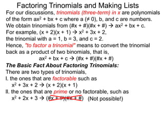For our discussions, trinomials (three-term) in x are polynomials
of the form ax2 + bx + c where a (≠ 0), b, and c are numbers.
We obtain trinomials from (#x + #)(#x + #)  ax2 + bx + c.
For example, (x + 2)(x + 1)  x2 + 3x + 2,
the trinomial with a = 1, b = 3, and c = 2.
Hence, "to factor a trinomial" means to convert the trinomial
back as a product of two binomials, that is,
ax2 + bx + c  (#x + #)(#x + #)
Factoring Trinomials and Making Lists
The Basic Fact About Factoring Trinomials:
There are two types of trinomials,
l. the ones that are factorable such as
x2 + 3x + 2  (x + 2)(x + 1)
ll. the ones that are prime or no factorable, such as
x2 + 2x + 3  (#x + #)(#x + #) (Not possible!)
 