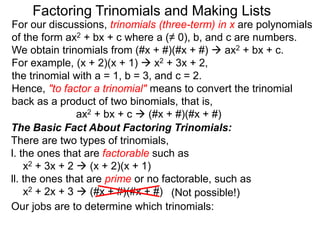 For our discussions, trinomials (three-term) in x are polynomials
of the form ax2 + bx + c where a (≠ 0), b, and c are numbers.
We obtain trinomials from (#x + #)(#x + #)  ax2 + bx + c.
For example, (x + 2)(x + 1)  x2 + 3x + 2,
the trinomial with a = 1, b = 3, and c = 2.
Hence, "to factor a trinomial" means to convert the trinomial
back as a product of two binomials, that is,
ax2 + bx + c  (#x + #)(#x + #)
Factoring Trinomials and Making Lists
The Basic Fact About Factoring Trinomials:
There are two types of trinomials,
l. the ones that are factorable such as
x2 + 3x + 2  (x + 2)(x + 1)
ll. the ones that are prime or no factorable, such as
x2 + 2x + 3  (#x + #)(#x + #)
Our jobs are to determine which trinomials:
(Not possible!)
 