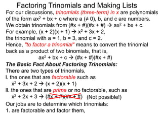 For our discussions, trinomials (three-term) in x are polynomials
of the form ax2 + bx + c where a (≠ 0), b, and c are numbers.
We obtain trinomials from (#x + #)(#x + #)  ax2 + bx + c.
For example, (x + 2)(x + 1)  x2 + 3x + 2,
the trinomial with a = 1, b = 3, and c = 2.
Hence, "to factor a trinomial" means to convert the trinomial
back as a product of two binomials, that is,
ax2 + bx + c  (#x + #)(#x + #)
Factoring Trinomials and Making Lists
The Basic Fact About Factoring Trinomials:
There are two types of trinomials,
l. the ones that are factorable such as
x2 + 3x + 2  (x + 2)(x + 1)
ll. the ones that are prime or no factorable, such as
x2 + 2x + 3  (#x + #)(#x + #)
Our jobs are to determine which trinomials:
1. are factorable and factor them,
(Not possible!)
 
