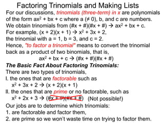 For our discussions, trinomials (three-term) in x are polynomials
of the form ax2 + bx + c where a (≠ 0), b, and c are numbers.
We obtain trinomials from (#x + #)(#x + #)  ax2 + bx + c.
For example, (x + 2)(x + 1)  x2 + 3x + 2,
the trinomial with a = 1, b = 3, and c = 2.
Hence, "to factor a trinomial" means to convert the trinomial
back as a product of two binomials, that is,
ax2 + bx + c  (#x + #)(#x + #)
Factoring Trinomials and Making Lists
The Basic Fact About Factoring Trinomials:
There are two types of trinomials,
l. the ones that are factorable such as
x2 + 3x + 2  (x + 2)(x + 1)
ll. the ones that are prime or no factorable, such as
x2 + 2x + 3  (#x + #)(#x + #)
Our jobs are to determine which trinomials:
1. are factorable and factor them,
2. are prime so we won’t waste time on trying to factor them.
(Not possible!)
 
