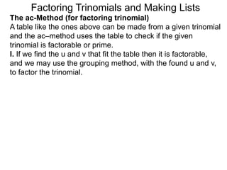 The ac-Method (for factoring trinomial)
A table like the ones above can be made from a given trinomial
and the ac–method uses the table to check if the given
trinomial is factorable or prime.
I. If we find the u and v that fit the table then it is factorable,
and we may use the grouping method, with the found u and v,
to factor the trinomial.
Factoring Trinomials and Making Lists
 