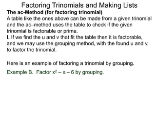 The ac-Method (for factoring trinomial)
A table like the ones above can be made from a given trinomial
and the ac–method uses the table to check if the given
trinomial is factorable or prime.
I. If we find the u and v that fit the table then it is factorable,
and we may use the grouping method, with the found u and v,
to factor the trinomial.
Example B. Factor x2 – x – 6 by grouping.
Here is an example of factoring a trinomial by grouping.
Factoring Trinomials and Making Lists
 