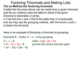 The ac-Method (for factoring trinomial)
A table like the ones above can be made from a given trinomial
and the ac–method uses the table to check if the given
trinomial is factorable or prime.
I. If we find the u and v that fit the table then it is factorable,
and we may use the grouping method, with the found u and v,
to factor the trinomial.
Example B. Factor x2 – x – 6 by grouping.
x2 – x – 6 write –x as –3x + 2x
= x2 – 3x + 2x – 6 put the four terms into two pairs
= (x2 – 3x) + (2x – 6)
Here is an example of factoring a trinomial by grouping.
Factoring Trinomials and Making Lists
 