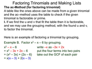 The ac-Method (for factoring trinomial)
A table like the ones above can be made from a given trinomial
and the ac–method uses the table to check if the given
trinomial is factorable or prime.
I. If we find the u and v that fit the table then it is factorable,
and we may use the grouping method, with the found u and v,
to factor the trinomial.
Example B. Factor x2 – x – 6 by grouping.
x2 – x – 6 write –x as –3x + 2x
= x2 – 3x + 2x – 6 put the four terms into two pairs
= (x2 – 3x) + (2x – 6) take out the GCF of each pair
= x(x – 3) + 2(x – 3)
Here is an example of factoring a trinomial by grouping.
Factoring Trinomials and Making Lists
 