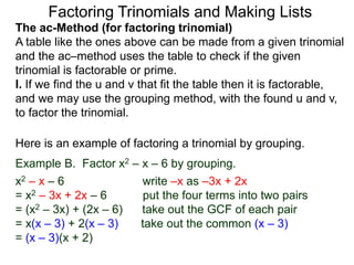 The ac-Method (for factoring trinomial)
A table like the ones above can be made from a given trinomial
and the ac–method uses the table to check if the given
trinomial is factorable or prime.
I. If we find the u and v that fit the table then it is factorable,
and we may use the grouping method, with the found u and v,
to factor the trinomial.
Example B. Factor x2 – x – 6 by grouping.
x2 – x – 6 write –x as –3x + 2x
= x2 – 3x + 2x – 6 put the four terms into two pairs
= (x2 – 3x) + (2x – 6) take out the GCF of each pair
= x(x – 3) + 2(x – 3) take out the common (x – 3)
= (x – 3)(x + 2)
Here is an example of factoring a trinomial by grouping.
Factoring Trinomials and Making Lists
 