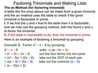 The ac-Method (for factoring trinomial)
A table like the ones above can be made from a given trinomial
and the ac–method uses the table to check if the given
trinomial is factorable or prime.
I. If we find the u and v that fit the table then it is factorable,
and we may use the grouping method, with the found u and v,
to factor the trinomial.
II. If the table is impossible to do, then the trinomial is prime.
Example B. Factor x2 – x – 6 by grouping.
x2 – x – 6 write –x as –3x + 2x
= x2 – 3x + 2x – 6 put the four terms into two pairs
= (x2 – 3x) + (2x – 6) take out the GCF of each pair
= x(x – 3) + 2(x – 3) take out the common (x – 3)
= (x – 3)(x + 2)
Here is an example of factoring a trinomial by grouping.
Factoring Trinomials and Making Lists
 