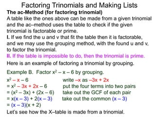 The ac-Method (for factoring trinomial)
A table like the ones above can be made from a given trinomial
and the ac–method uses the table to check if the given
trinomial is factorable or prime.
I. If we find the u and v that fit the table then it is factorable,
and we may use the grouping method, with the found u and v,
to factor the trinomial.
II. If the table is impossible to do, then the trinomial is prime.
Example B. Factor x2 – x – 6 by grouping.
x2 – x – 6 write –x as –3x + 2x
= x2 – 3x + 2x – 6 put the four terms into two pairs
= (x2 – 3x) + (2x – 6) take out the GCF of each pair
= x(x – 3) + 2(x – 3) take out the common (x – 3)
= (x – 3)(x + 2)
Here is an example of factoring a trinomial by grouping.
Let’s see how the X–table is made from a trinomial.
Factoring Trinomials and Making Lists
 