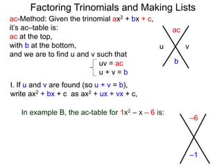 ac-Method: Given the trinomial ax2 + bx + c,
it’s ac–table is:
ac at the top,
with b at the bottom,
and we are to find u and v such that
–6
–1
uv = ac
u + v = b
I. If u and v are found (so u + v = b),
write ax2 + bx + c as ax2 + ux + vx + c,
In example B, the ac-table for 1x2 – x – 6 is:
ac
b
u v
Factoring Trinomials and Making Lists
 