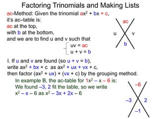 ac-Method: Given the trinomial ax2 + bx + c,
it’s ac–table is:
ac at the top,
with b at the bottom,
and we are to find u and v such that
–6
–1
–3 2
uv = ac
u + v = b
I. If u and v are found (so u + v = b),
write ax2 + bx + c as ax2 + ux + vx + c,
then factor (ax2 + ux) + (vx + c) by the grouping method.
In example B, the ac-table for 1x2 – x – 6 is:
We found –3, 2 fit the table, so we write
x2 – x – 6 as x2 – 3x + 2x – 6
ac
b
u v
Factoring Trinomials and Making Lists
 