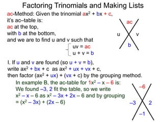 ac-Method: Given the trinomial ax2 + bx + c,
it’s ac–table is:
ac at the top,
with b at the bottom,
and we are to find u and v such that
–6
–1
–3 2
uv = ac
u + v = b
I. If u and v are found (so u + v = b),
write ax2 + bx + c as ax2 + ux + vx + c,
then factor (ax2 + ux) + (vx + c) by the grouping method.
In example B, the ac-table for 1x2 – x – 6 is:
We found –3, 2 fit the table, so we write
x2 – x – 6 as x2 – 3x + 2x – 6 and by grouping
= (x2 – 3x) + (2x – 6)
ac
b
u v
Factoring Trinomials and Making Lists
 