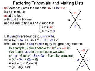 ac-Method: Given the trinomial ax2 + bx + c,
it’s ac–table is:
ac at the top,
with b at the bottom,
and we are to find u and v such that
–6
–1
–3 2
uv = ac
u + v = b
I. If u and v are found (so u + v = b),
write ax2 + bx + c as ax2 + ux + vx + c,
then factor (ax2 + ux) + (vx + c) by the grouping method.
In example B, the ac-table for 1x2 – x – 6 is:
We found –3, 2 fit the table, so we write
x2 – x – 6 as x2 – 3x + 2x – 6 and by grouping
= (x2 – 3x) + (2x – 6)
= x(x – 3) + 2(x – 3)
= (x – 3)(x + 2)
ac
b
u v
Factoring Trinomials and Making Lists
 